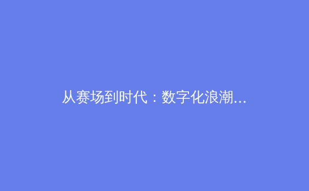从赛场到时代：数字化浪潮下体育产业的变革与未来