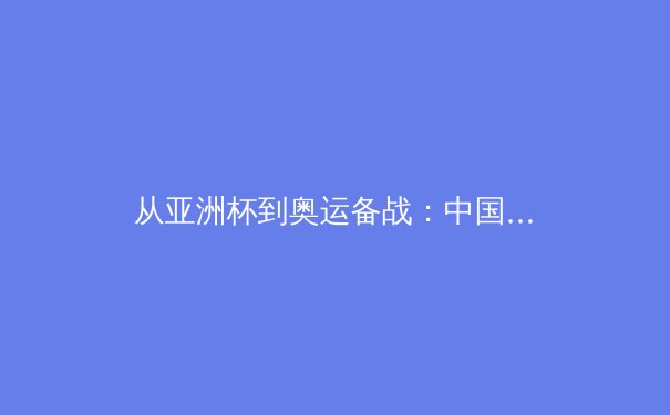 从亚洲杯到奥运备战：中国三大球类运动的转型阵痛与战略重构