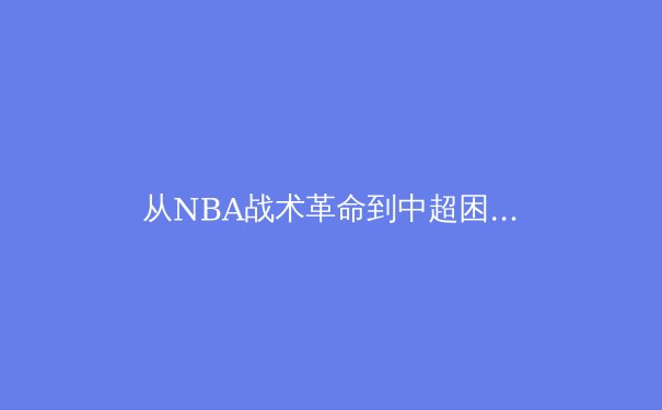从NBA战术革命到中超困局：现代体育的竞技哲学与商业迷思 - 4