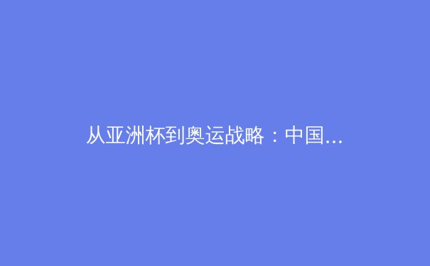从亚洲杯到奥运战略：中国三大球类运动的转型阵痛与复兴之路 - 3