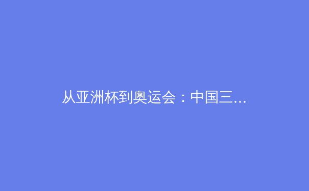 从亚洲杯到奥运会：中国三大球类运动的转型之路与未来挑战 - 2